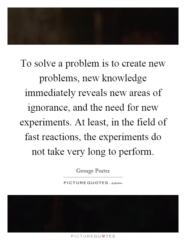 To solve a problem is to create new problems, new knowledge immediately reveals new areas of ignorance, and the need for new experiments. At least, in the field of fast reactions, the experiments do not take very long to perform Picture Quote #1