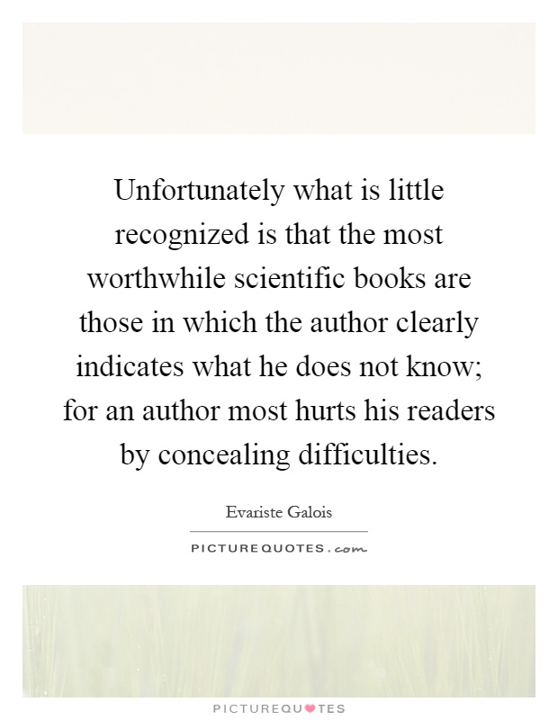 Unfortunately what is little recognized is that the most worthwhile scientific books are those in which the author clearly indicates what he does not know; for an author most hurts his readers by concealing difficulties Picture Quote #1
