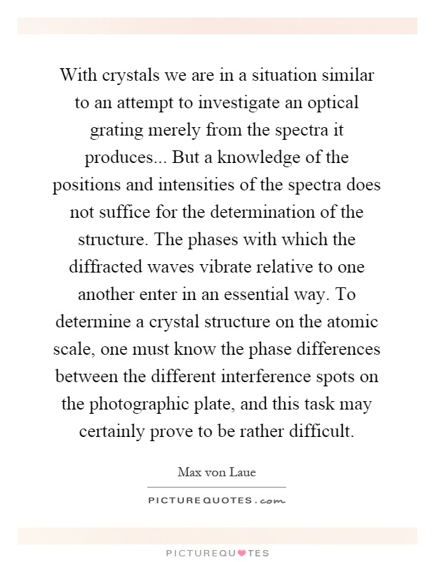 With crystals we are in a situation similar to an attempt to investigate an optical grating merely from the spectra it produces... But a knowledge of the positions and intensities of the spectra does not suffice for the determination of the structure. The phases with which the diffracted waves vibrate relative to one another enter in an essential way. To determine a crystal structure on the atomic scale, one must know the phase differences between the different interference spots on the photographic plate, and this task may certainly prove to be rather difficult Picture Quote #1