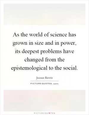 As the world of science has grown in size and in power, its deepest problems have changed from the epistemological to the social Picture Quote #1