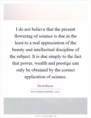I do not believe that the present flowering of science is due in the least to a real appreciation of the beauty and intellectual discipline of the subject. It is due simply to the fact that power, wealth and prestige can only be obtained by the correct application of science Picture Quote #1