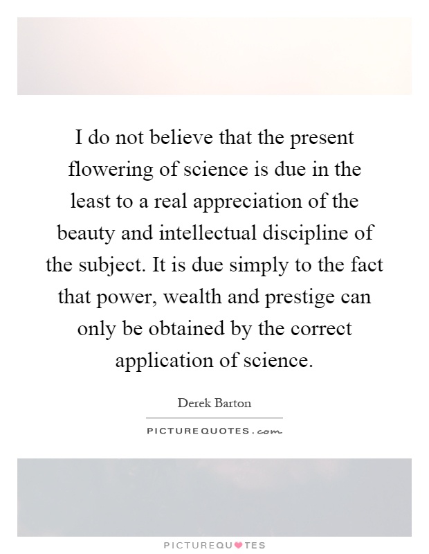 I do not believe that the present flowering of science is due in the least to a real appreciation of the beauty and intellectual discipline of the subject. It is due simply to the fact that power, wealth and prestige can only be obtained by the correct application of science Picture Quote #1