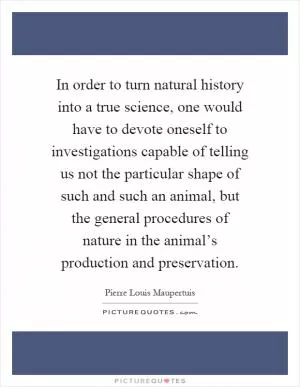 In order to turn natural history into a true science, one would have to devote oneself to investigations capable of telling us not the particular shape of such and such an animal, but the general procedures of nature in the animal’s production and preservation Picture Quote #1