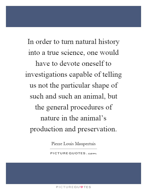 In order to turn natural history into a true science, one would have to devote oneself to investigations capable of telling us not the particular shape of such and such an animal, but the general procedures of nature in the animal's production and preservation Picture Quote #1