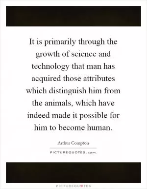 It is primarily through the growth of science and technology that man has acquired those attributes which distinguish him from the animals, which have indeed made it possible for him to become human Picture Quote #1