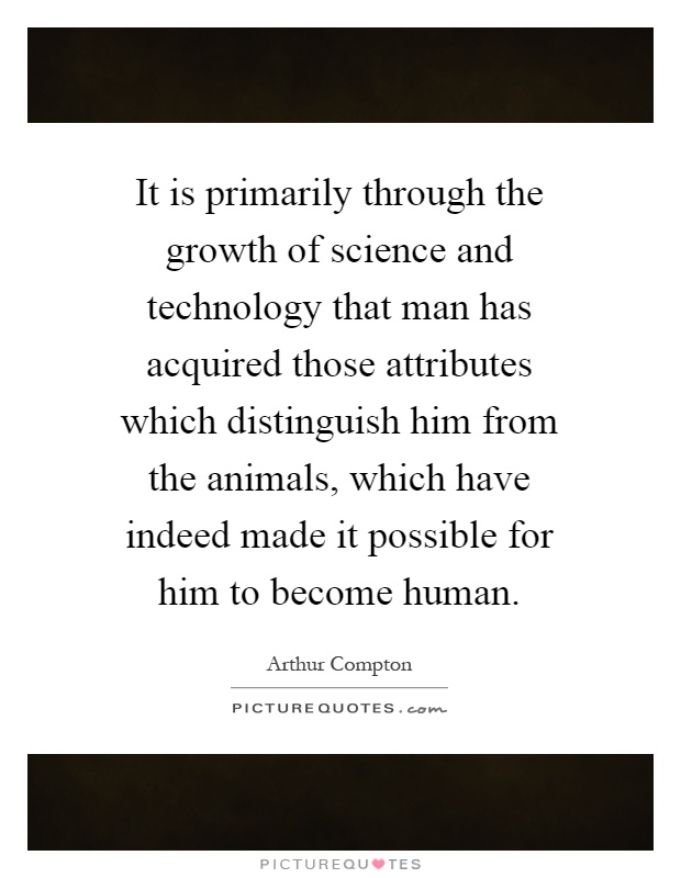 It is primarily through the growth of science and technology that man has acquired those attributes which distinguish him from the animals, which have indeed made it possible for him to become human Picture Quote #1