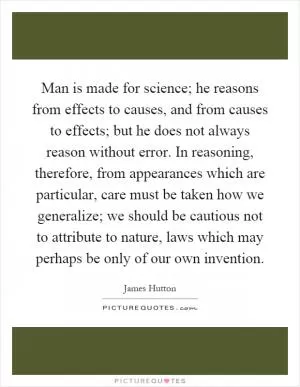 Man is made for science; he reasons from effects to causes, and from causes to effects; but he does not always reason without error. In reasoning, therefore, from appearances which are particular, care must be taken how we generalize; we should be cautious not to attribute to nature, laws which may perhaps be only of our own invention Picture Quote #1
