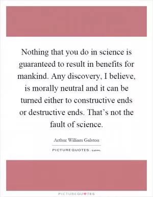 Nothing that you do in science is guaranteed to result in benefits for mankind. Any discovery, I believe, is morally neutral and it can be turned either to constructive ends or destructive ends. That’s not the fault of science Picture Quote #1
