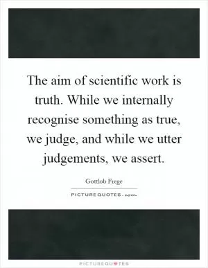 The aim of scientific work is truth. While we internally recognise something as true, we judge, and while we utter judgements, we assert Picture Quote #1