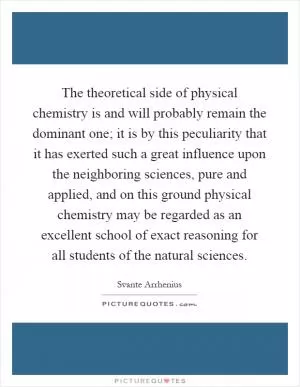 The theoretical side of physical chemistry is and will probably remain the dominant one; it is by this peculiarity that it has exerted such a great influence upon the neighboring sciences, pure and applied, and on this ground physical chemistry may be regarded as an excellent school of exact reasoning for all students of the natural sciences Picture Quote #1