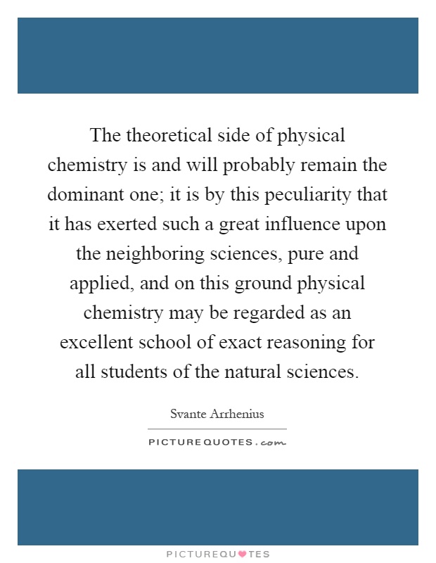 The theoretical side of physical chemistry is and will probably remain the dominant one; it is by this peculiarity that it has exerted such a great influence upon the neighboring sciences, pure and applied, and on this ground physical chemistry may be regarded as an excellent school of exact reasoning for all students of the natural sciences Picture Quote #1