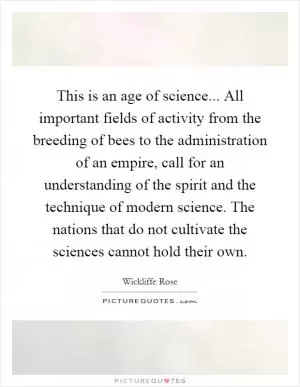 This is an age of science... All important fields of activity from the breeding of bees to the administration of an empire, call for an understanding of the spirit and the technique of modern science. The nations that do not cultivate the sciences cannot hold their own Picture Quote #1