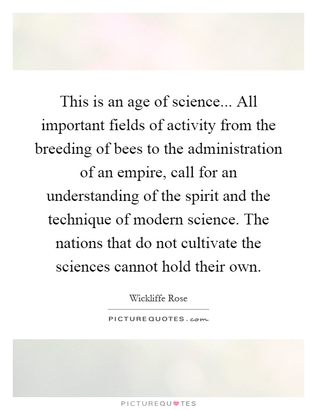 This is an age of science... All important fields of activity from the breeding of bees to the administration of an empire, call for an understanding of the spirit and the technique of modern science. The nations that do not cultivate the sciences cannot hold their own Picture Quote #1