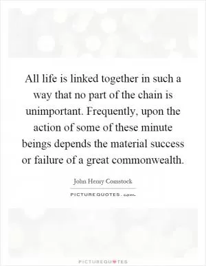 All life is linked together in such a way that no part of the chain is unimportant. Frequently, upon the action of some of these minute beings depends the material success or failure of a great commonwealth Picture Quote #1