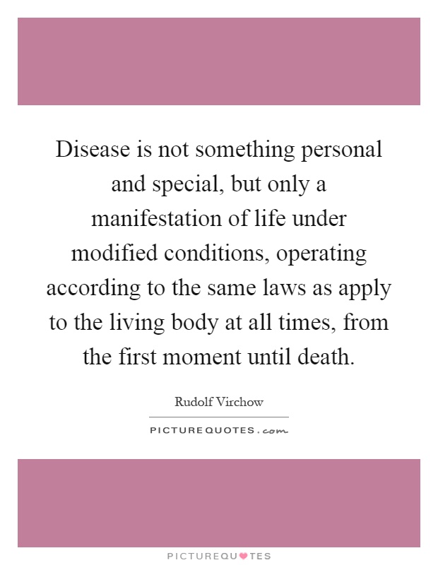 Disease is not something personal and special, but only a manifestation of life under modified conditions, operating according to the same laws as apply to the living body at all times, from the first moment until death Picture Quote #1