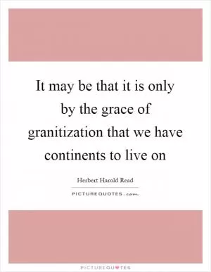 It may be that it is only by the grace of granitization that we have continents to live on Picture Quote #1