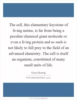 The cell, this elementary keystone of living nature, is far from being a peculiar chemical giant molecule or even a living protein and as such is not likely to fall prey to the field of an advanced chemistry. The cell is itself an organism, constituted of many small units of life Picture Quote #1