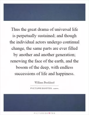 Thus the great drama of universal life is perpetually sustained; and though the individual actors undergo continual change, the same parts are ever filled by another and another generation; renewing the face of the earth, and the bosom of the deep, with endless successions of life and happiness Picture Quote #1