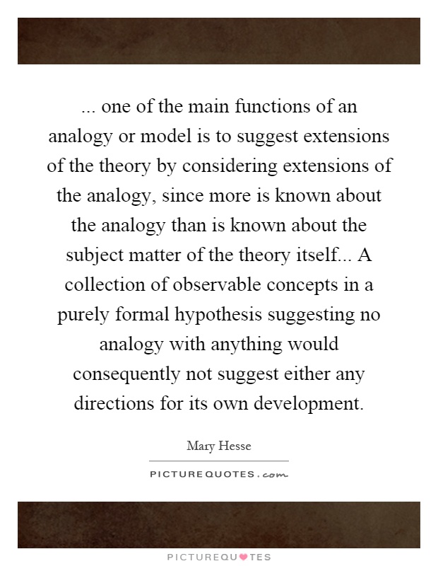 ... one of the main functions of an analogy or model is to suggest extensions of the theory by considering extensions of the analogy, since more is known about the analogy than is known about the subject matter of the theory itself... A collection of observable concepts in a purely formal hypothesis suggesting no analogy with anything would consequently not suggest either any directions for its own development Picture Quote #1