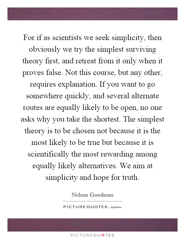 For if as scientists we seek simplicity, then obviously we try the simplest surviving theory first, and retreat from it only when it proves false. Not this course, but any other, requires explanation. If you want to go somewhere quickly, and several alternate routes are equally likely to be open, no one asks why you take the shortest. The simplest theory is to be chosen not because it is the most likely to be true but because it is scientifically the most rewarding among equally likely alternatives. We aim at simplicity and hope for truth Picture Quote #1