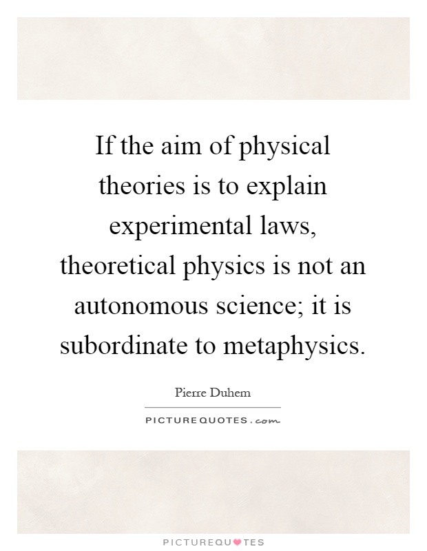 If the aim of physical theories is to explain experimental laws, theoretical physics is not an autonomous science; it is subordinate to metaphysics Picture Quote #1