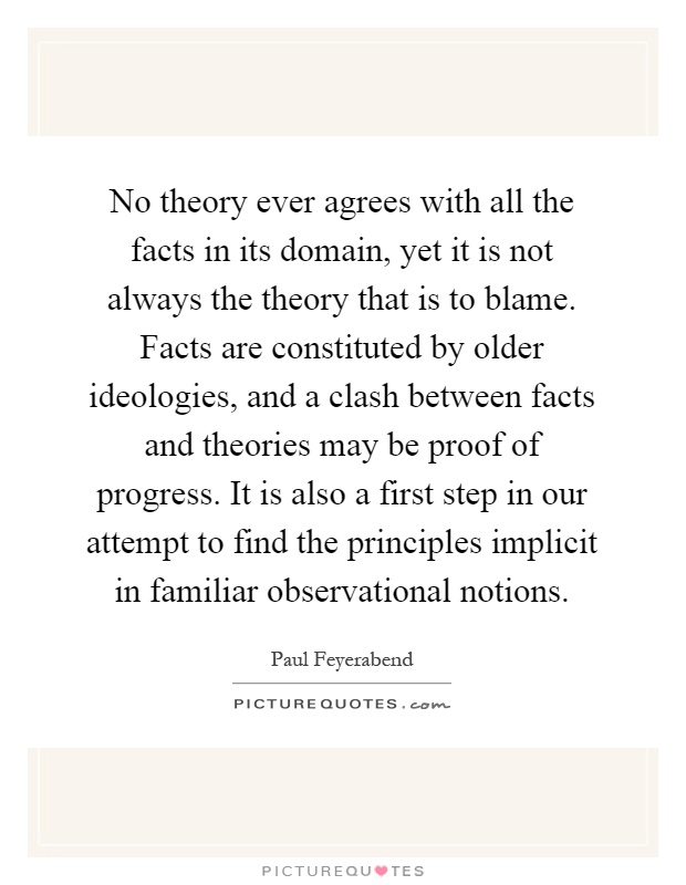 No theory ever agrees with all the facts in its domain, yet it is not always the theory that is to blame. Facts are constituted by older ideologies, and a clash between facts and theories may be proof of progress. It is also a first step in our attempt to find the principles implicit in familiar observational notions Picture Quote #1
