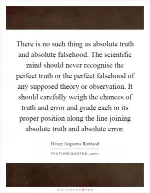 There is no such thing as absolute truth and absolute falsehood. The scientific mind should never recognise the perfect truth or the perfect falsehood of any supposed theory or observation. It should carefully weigh the chances of truth and error and grade each in its proper position along the line joining absolute truth and absolute error Picture Quote #1