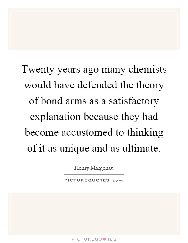 Twenty years ago many chemists would have defended the theory of bond arms as a satisfactory explanation because they had become accustomed to thinking of it as unique and as ultimate Picture Quote #1