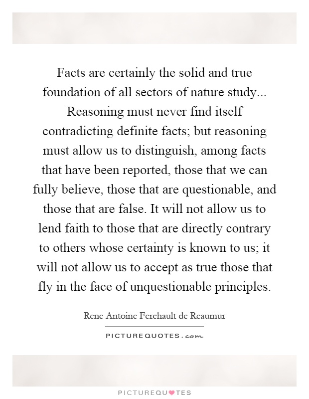 Facts are certainly the solid and true foundation of all sectors of nature study... Reasoning must never find itself contradicting definite facts; but reasoning must allow us to distinguish, among facts that have been reported, those that we can fully believe, those that are questionable, and those that are false. It will not allow us to lend faith to those that are directly contrary to others whose certainty is known to us; it will not allow us to accept as true those that fly in the face of unquestionable principles Picture Quote #1