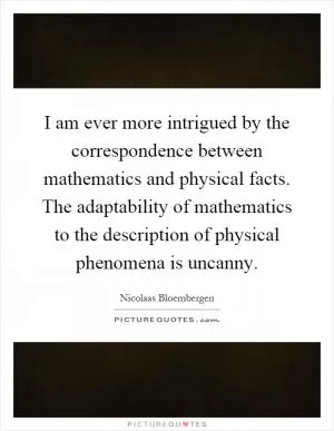 I am ever more intrigued by the correspondence between mathematics and physical facts. The adaptability of mathematics to the description of physical phenomena is uncanny Picture Quote #1
