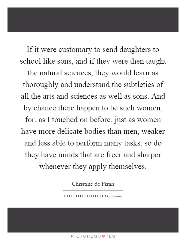 If it were customary to send daughters to school like sons, and if they were then taught the natural sciences, they would learn as thoroughly and understand the subtleties of all the arts and sciences as well as sons. And by chance there happen to be such women, for, as I touched on before, just as women have more delicate bodies than men, weaker and less able to perform many tasks, so do they have minds that are freer and sharper whenever they apply themselves Picture Quote #1