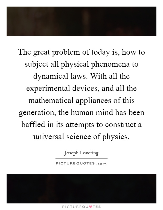 The great problem of today is, how to subject all physical phenomena to dynamical laws. With all the experimental devices, and all the mathematical appliances of this generation, the human mind has been baffled in its attempts to construct a universal science of physics Picture Quote #1