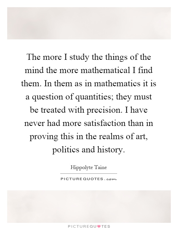 The more I study the things of the mind the more mathematical I find them. In them as in mathematics it is a question of quantities; they must be treated with precision. I have never had more satisfaction than in proving this in the realms of art, politics and history Picture Quote #1