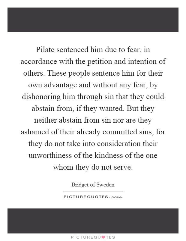 Pilate sentenced him due to fear, in accordance with the petition and intention of others. These people sentence him for their own advantage and without any fear, by dishonoring him through sin that they could abstain from, if they wanted. But they neither abstain from sin nor are they ashamed of their already committed sins, for they do not take into consideration their unworthiness of the kindness of the one whom they do not serve Picture Quote #1