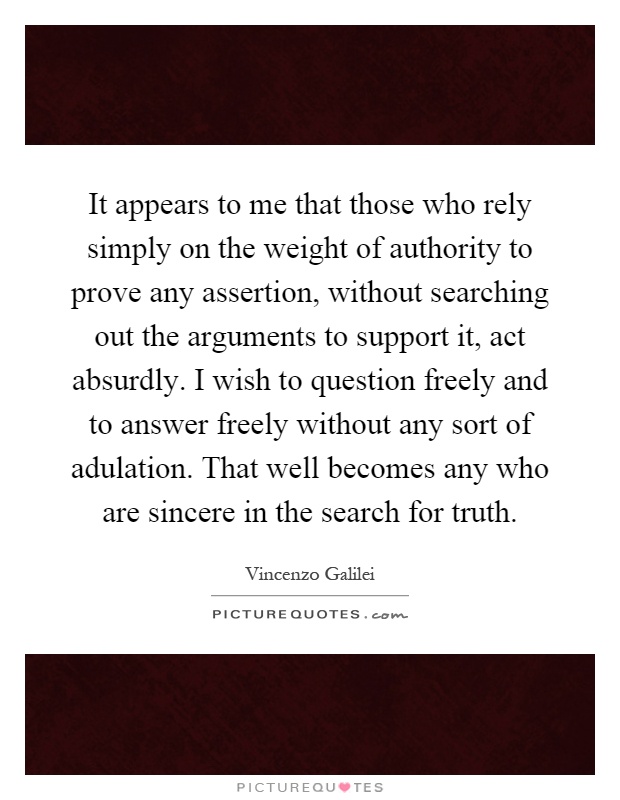 It appears to me that those who rely simply on the weight of authority to prove any assertion, without searching out the arguments to support it, act absurdly. I wish to question freely and to answer freely without any sort of adulation. That well becomes any who are sincere in the search for truth Picture Quote #1