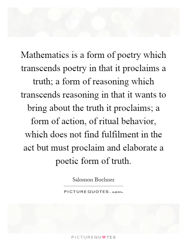 Mathematics is a form of poetry which transcends poetry in that it proclaims a truth; a form of reasoning which transcends reasoning in that it wants to bring about the truth it proclaims; a form of action, of ritual behavior, which does not find fulfilment in the act but must proclaim and elaborate a poetic form of truth Picture Quote #1