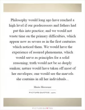Philosophy would long ago have reached a high level if our predecessors and fathers had put this into practice; and we would not waste time on the primary difficulties, which appear now as severe as in the first centuries which noticed them. We would have the experience of assured phenomena, which would serve as principles for a solid reasoning; truth would not be so deeply sunken; nature would have taken off most of her envelopes; one would see the marvels she contains in all her individuals Picture Quote #1