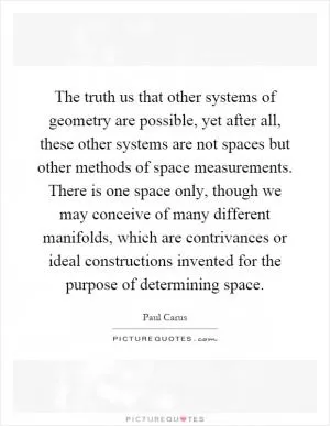 The truth us that other systems of geometry are possible, yet after all, these other systems are not spaces but other methods of space measurements. There is one space only, though we may conceive of many different manifolds, which are contrivances or ideal constructions invented for the purpose of determining space Picture Quote #1
