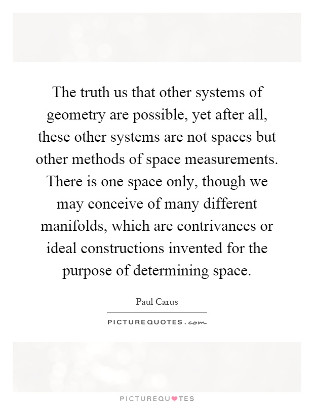 The truth us that other systems of geometry are possible, yet after all, these other systems are not spaces but other methods of space measurements. There is one space only, though we may conceive of many different manifolds, which are contrivances or ideal constructions invented for the purpose of determining space Picture Quote #1