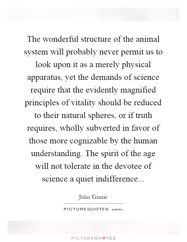 The wonderful structure of the animal system will probably never permit us to look upon it as a merely physical apparatus, yet the demands of science require that the evidently magnified principles of vitality should be reduced to their natural spheres, or if truth requires, wholly subverted in favor of those more cognizable by the human understanding. The spirit of the age will not tolerate in the devotee of science a quiet indifference Picture Quote #1