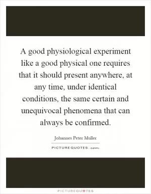 A good physiological experiment like a good physical one requires that it should present anywhere, at any time, under identical conditions, the same certain and unequivocal phenomena that can always be confirmed Picture Quote #1
