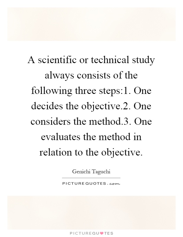 A scientific or technical study always consists of the following three steps:1. One decides the objective.2. One considers the method.3. One evaluates the method in relation to the objective Picture Quote #1
