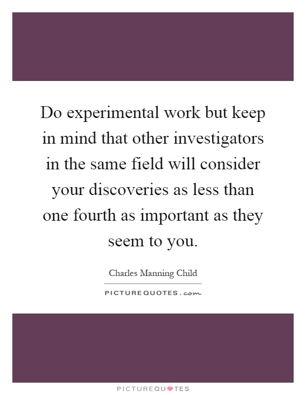 Do experimental work but keep in mind that other investigators in the same field will consider your discoveries as less than one fourth as important as they seem to you Picture Quote #1