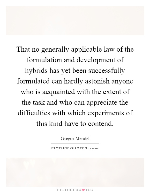 That no generally applicable law of the formulation and development of hybrids has yet been successfully formulated can hardly astonish anyone who is acquainted with the extent of the task and who can appreciate the difficulties with which experiments of this kind have to contend Picture Quote #1