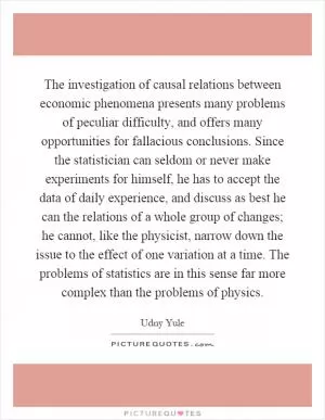The investigation of causal relations between economic phenomena presents many problems of peculiar difficulty, and offers many opportunities for fallacious conclusions. Since the statistician can seldom or never make experiments for himself, he has to accept the data of daily experience, and discuss as best he can the relations of a whole group of changes; he cannot, like the physicist, narrow down the issue to the effect of one variation at a time. The problems of statistics are in this sense far more complex than the problems of physics Picture Quote #1