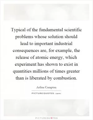 Typical of the fundamental scientific problems whose solution should lead to important industrial consequences are, for example, the release of atomic energy, which experiment has shown to exist in quantities millions of times greater than is liberated by combustion Picture Quote #1