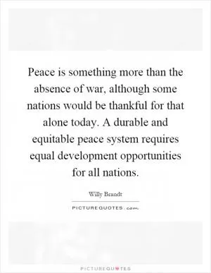 Peace is something more than the absence of war, although some nations would be thankful for that alone today. A durable and equitable peace system requires equal development opportunities for all nations Picture Quote #1