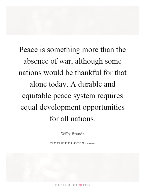 Peace is something more than the absence of war, although some nations would be thankful for that alone today. A durable and equitable peace system requires equal development opportunities for all nations Picture Quote #1