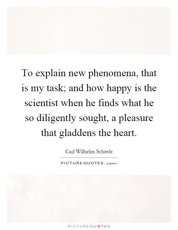 To explain new phenomena, that is my task; and how happy is the scientist when he finds what he so diligently sought, a pleasure that gladdens the heart Picture Quote #1