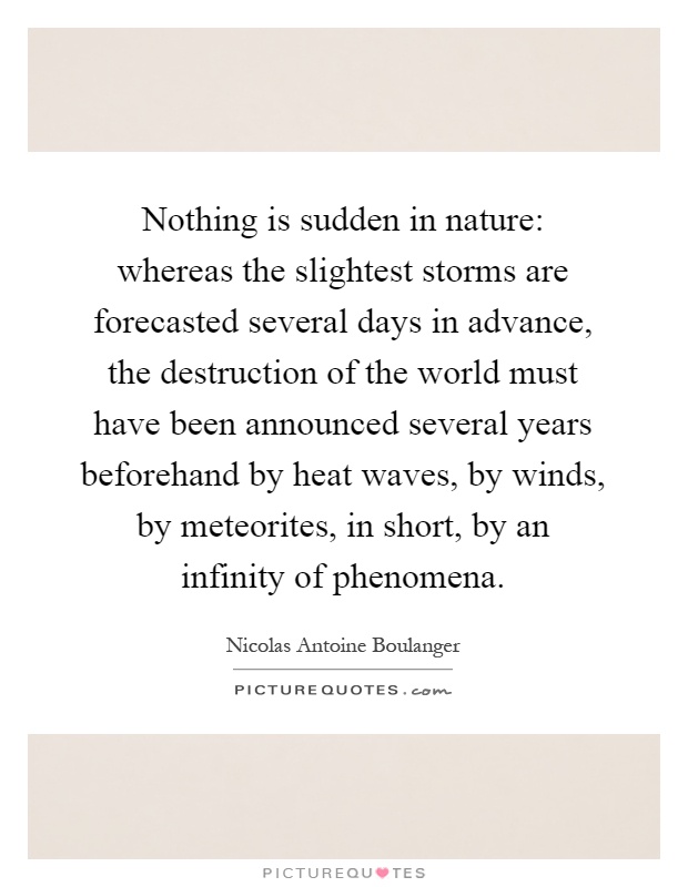 Nothing is sudden in nature: whereas the slightest storms are forecasted several days in advance, the destruction of the world must have been announced several years beforehand by heat waves, by winds, by meteorites, in short, by an infinity of phenomena Picture Quote #1